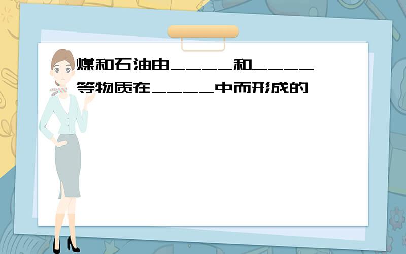 煤和石油由____和____等物质在____中而形成的