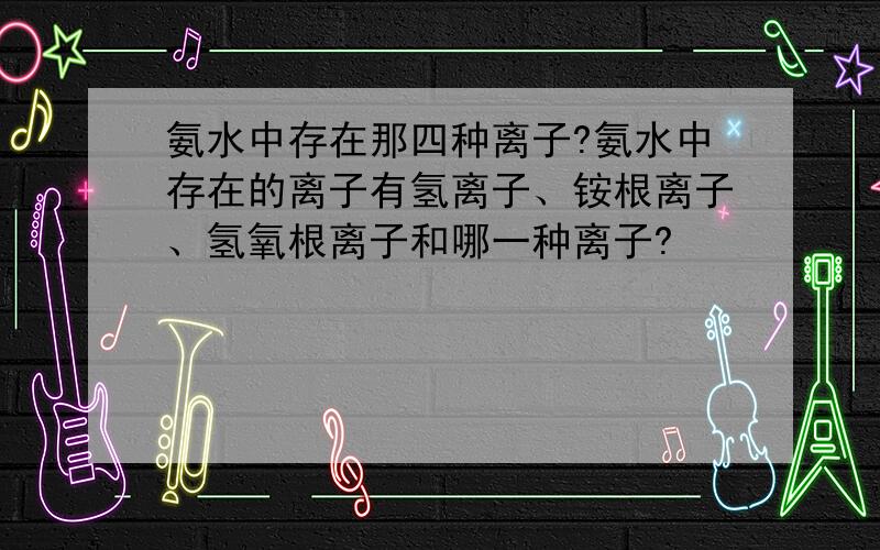 氨水中存在那四种离子?氨水中存在的离子有氢离子、铵根离子、氢氧根离子和哪一种离子?