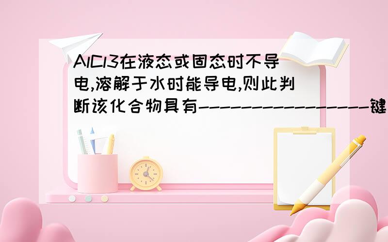 AlCl3在液态或固态时不导电,溶解于水时能导电,则此判断该化合物具有----------------键为什么```````````说明理由!