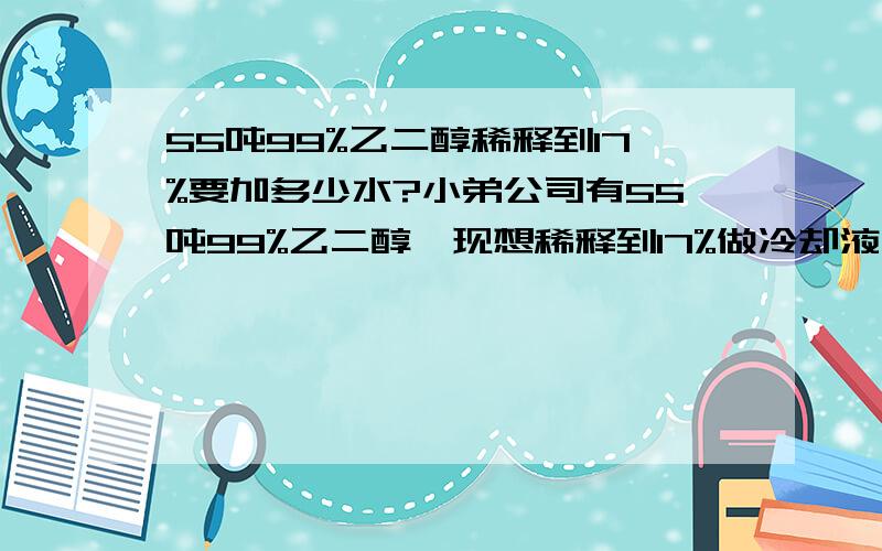 55吨99%乙二醇稀释到17%要加多少水?小弟公司有55吨99%乙二醇,现想稀释到17%做冷却液用,请各位大哥给个具体的方案,