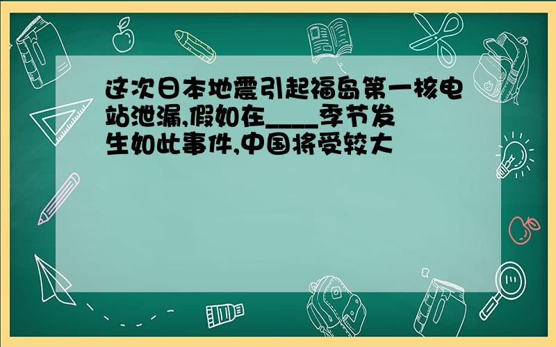 这次日本地震引起福岛第一核电站泄漏,假如在____季节发生如此事件,中国将受较大