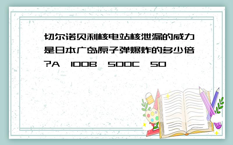 切尔诺贝利核电站核泄漏的威力是日本广岛原子弹爆炸的多少倍?A、100B、500C、50