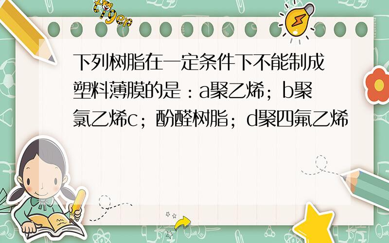 下列树脂在一定条件下不能制成塑料薄膜的是：a聚乙烯；b聚氯乙烯c；酚醛树脂；d聚四氟乙烯