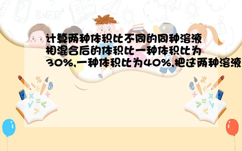 计算两种体积比不同的同种溶液相混合后的体积比一种体积比为30%,一种体积比为40%,把这两种溶液相混合,也不加水,也不加溶质,那么混合后的溶液的体积比肯定大于30%、小于40%吗?这是为什么?