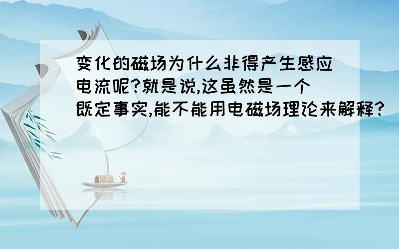 变化的磁场为什么非得产生感应电流呢?就是说,这虽然是一个既定事实,能不能用电磁场理论来解释?（我知道用这里的逻辑有一点问题,应该是有实验事实建立模型,而不是用科学解释事实……