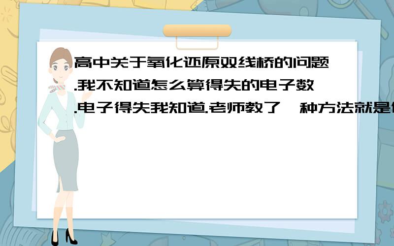 高中关于氧化还原双线桥的问题.我不知道怎么算得失的电子数.电子得失我知道.老师教了一种方法就是化合价差值的绝对值乘化合价发成变化的原子的个数.但是我不是很理解这就话.举个例