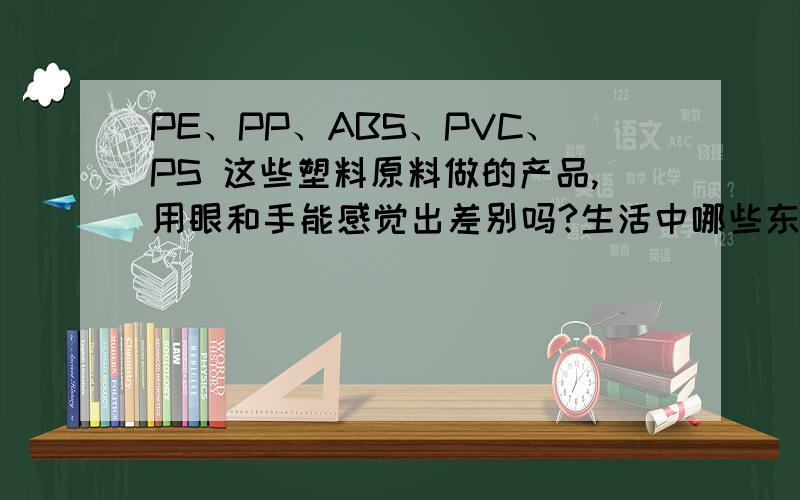 PE、PP、ABS、PVC、PS 这些塑料原料做的产品,用眼和手能感觉出差别吗?生活中哪些东西是用哪些塑料原料做的?