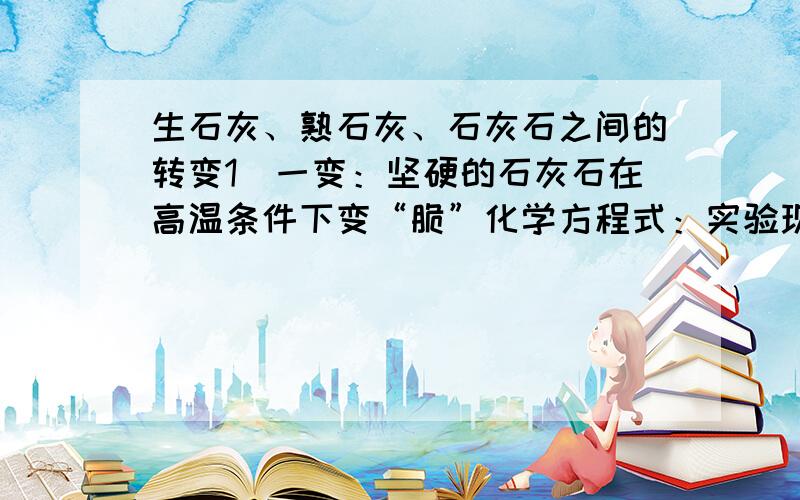 生石灰、熟石灰、石灰石之间的转变1．一变：坚硬的石灰石在高温条件下变“脆”化学方程式：实验现象：相关应用：2．二变：块状的生石灰遇水变“酥”化学方程式：实验现象：相关应