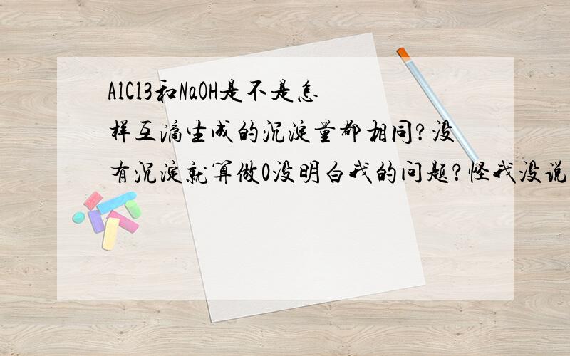 AlCl3和NaOH是不是怎样互滴生成的沉淀量都相同?没有沉淀就算做0没明白我的问题？怪我没说清楚。应该是一定浓度一定体积（任意的）的AlCl3和NaOH互相滴加，是否总是产生相同的沉淀量