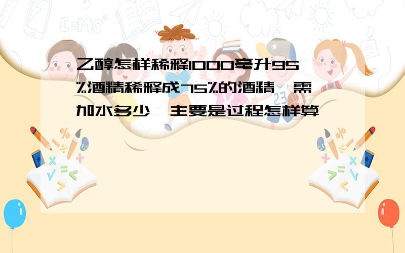 乙醇怎样稀释1000毫升95%酒精稀释成75%的酒精,需加水多少,主要是过程怎样算,