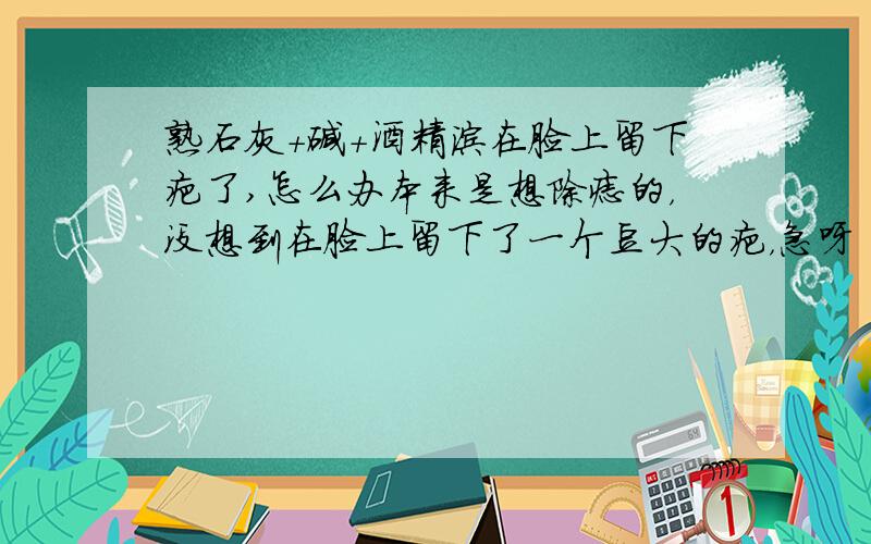 熟石灰+碱+酒精涂在脸上留下疤了,怎么办本来是想除痣的，没想到在脸上留下了一个豆大的疤，急呀