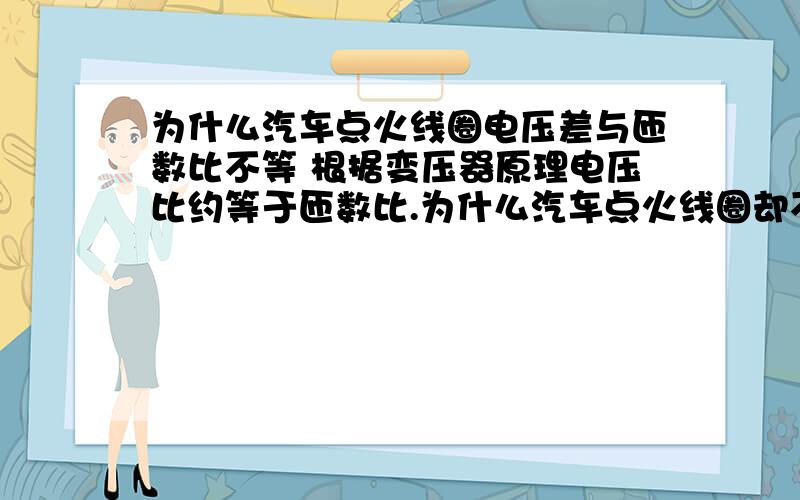 为什么汽车点火线圈电压差与匝数比不等 根据变压器原理电压比约等于匝数比.为什么汽车点火线圈却不等.点火线圈一次电压为12v,二次电压为15-20kv,一次绕组线圈匝数为250-350匝左右,二次绕