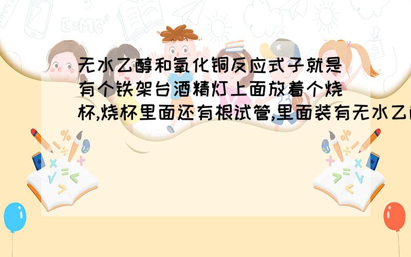 无水乙醇和氧化铜反应式子就是有个铁架台酒精灯上面放着个烧杯,烧杯里面还有根试管,里面装有无水乙醇连着密封试管通向的是（两头都开的用来加热类似试管的东东.不知道叫什么,没学过