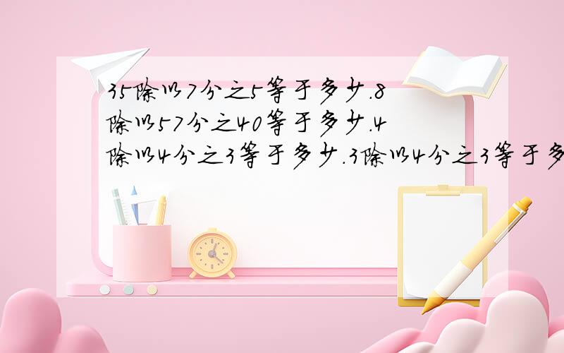 35除以7分之5等于多少.8除以57分之40等于多少.4除以4分之3等于多少.3除以4分之3等于多少.25除以5分之3等于多少.15除以5分之3等于多少.必须全都是分数,