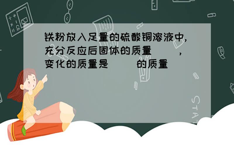 铁粉放入足量的硫酸铜溶液中,充分反应后固体的质量（ ）,变化的质量是（ ）的质量