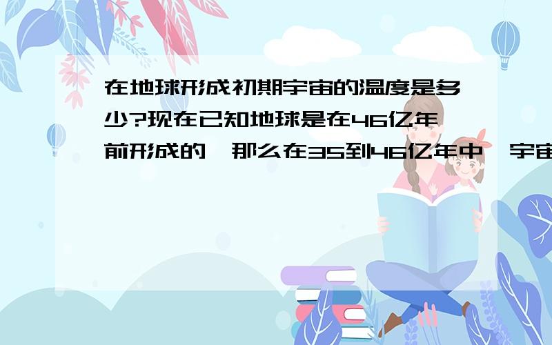 在地球形成初期宇宙的温度是多少?现在已知地球是在46亿年前形成的,那么在35到46亿年中,宇宙的温度是多少?