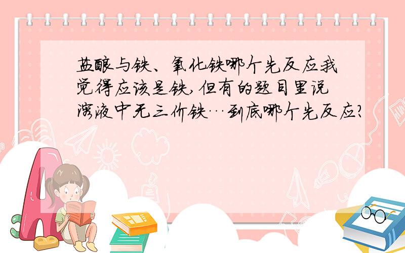 盐酸与铁、氧化铁哪个先反应我觉得应该是铁,但有的题目里说溶液中无三价铁…到底哪个先反应?