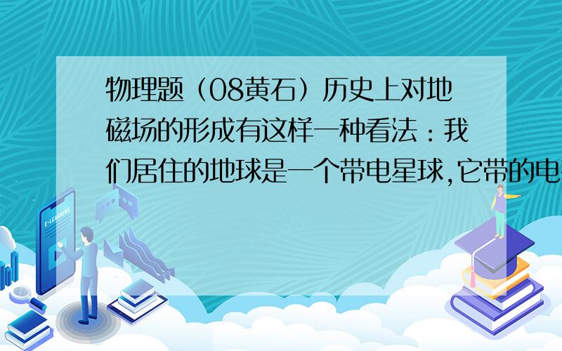 物理题（08黄石）历史上对地磁场的形成有这样一种看法：我们居住的地球是一个带电星球,它带的电荷量约为4×105C,由于地球自西向东旋转,会形成许多环形电流,如图1l所示.由此猜想：地球带