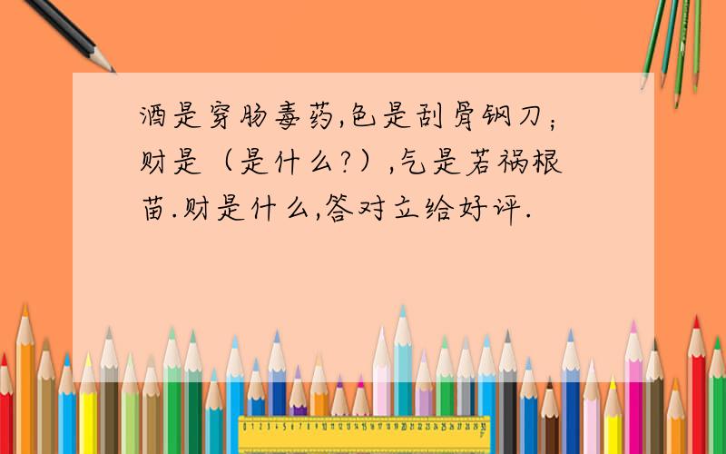 酒是穿肠毒药,色是刮骨钢刀；财是（是什么?）,气是若祸根苗.财是什么,答对立给好评.