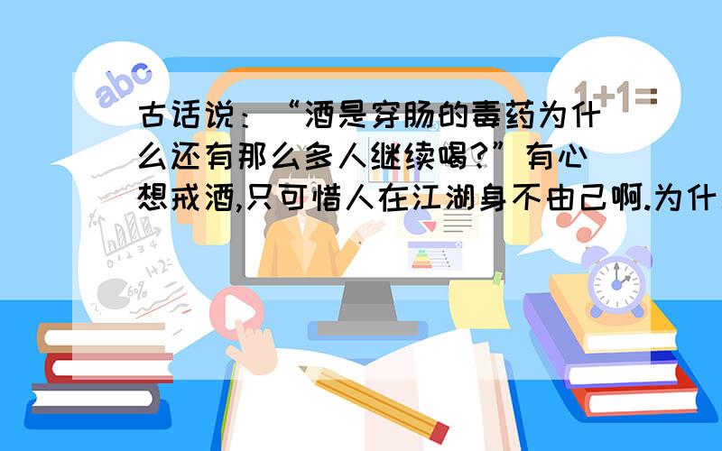 古话说：“酒是穿肠的毒药为什么还有那么多人继续喝?”有心想戒酒,只可惜人在江湖身不由己啊.为什么就老下不了这个决心呢?