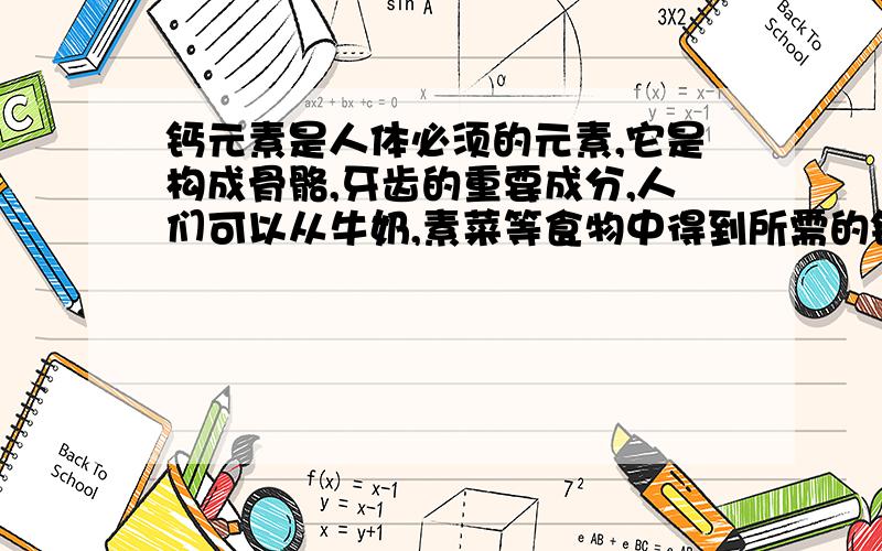 钙元素是人体必须的元素,它是构成骨骼,牙齿的重要成分,人们可以从牛奶,素菜等食物中得到所需的钙元素,如果钙元素不足,还可以用葡萄糖酸盖〔Ca(C6H11O7)2〕,碳酸钙等含钙的药物来补充.若