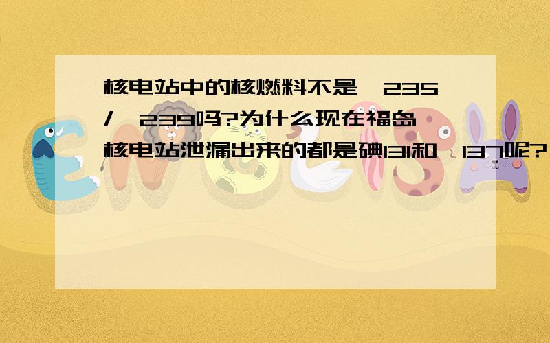 核电站中的核燃料不是铀235/钚239吗?为什么现在福岛核电站泄漏出来的都是碘131和铯137呢?