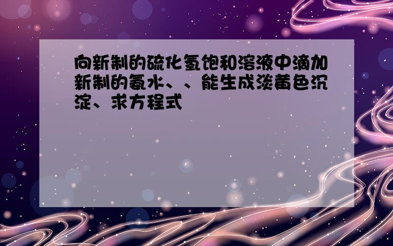 向新制的硫化氢饱和溶液中滴加新制的氨水、、能生成淡黄色沉淀、求方程式