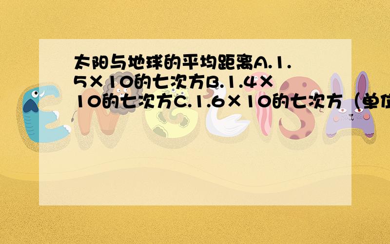 太阳与地球的平均距离A.1.5×10的七次方B.1.4×10的七次方C.1.6×10的七次方（单位：km）