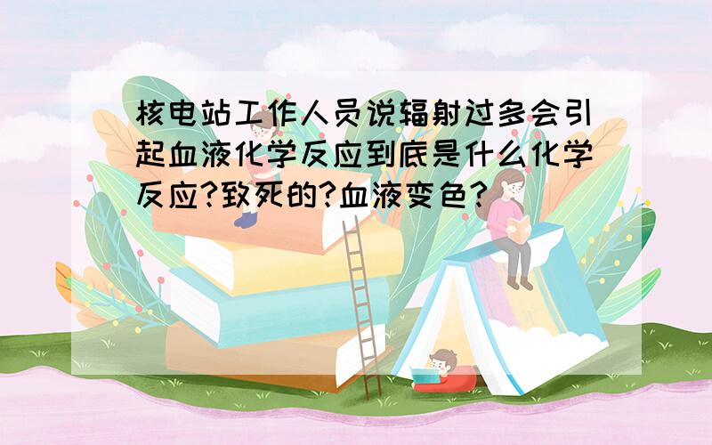 核电站工作人员说辐射过多会引起血液化学反应到底是什么化学反应?致死的?血液变色?