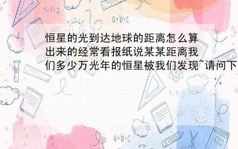 恒星的光到达地球的距离怎么算出来的经常看报纸说某某距离我们多少万光年的恒星被我们发现~请问下这些恒星离地球的距离是怎么被算出来的呢?