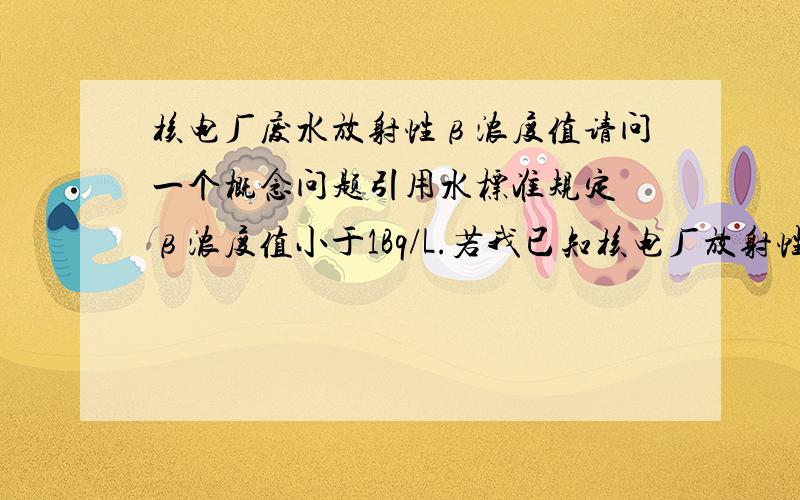 核电厂废水放射性β浓度值请问一个概念问题引用水标准规定 β浓度值小于1Bq/L.若我已知核电厂放射性废水中氚的Bq值,如何求β浓度值呢?