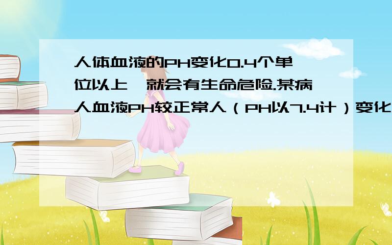 人体血液的PH变化0.4个单位以上,就会有生命危险.某病人血液PH较正常人（PH以7.4计）变化了0.3个单位,则他体内血液的H+浓度是正常人的_____或 _______倍.2或1/2