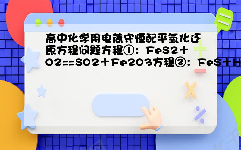 高中化学用电荷守恒配平氧化还原方程问题方程①：FeS2＋O2==SO2＋Fe2O3方程②：FeS＋H2SO4==Fe 2 (SO4)3＋SO2＋H2O＋S请各位说出怎么配平的,用电荷守恒的方法,把你们的思路写清楚一些,包括各原子