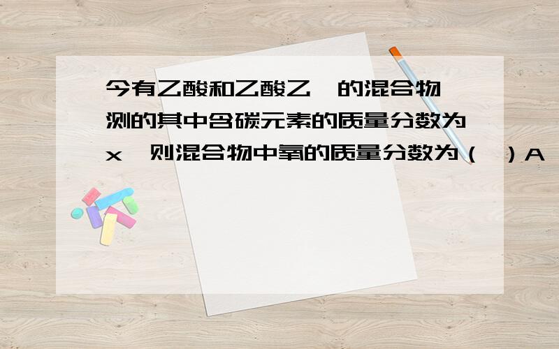 今有乙酸和乙酸乙酯的混合物,测的其中含碳元素的质量分数为x,则混合物中氧的质量分数为（ ）A （1-x）/7 B 6(1-X)/7 C 1-7X/6 D 无法计算