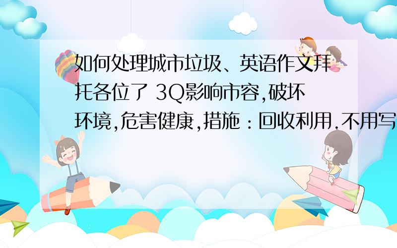 如何处理城市垃圾、英语作文拜托各位了 3Q影响市容,破坏环境,危害健康,措施：回收利用.不用写的太好,高一学生水平就行.