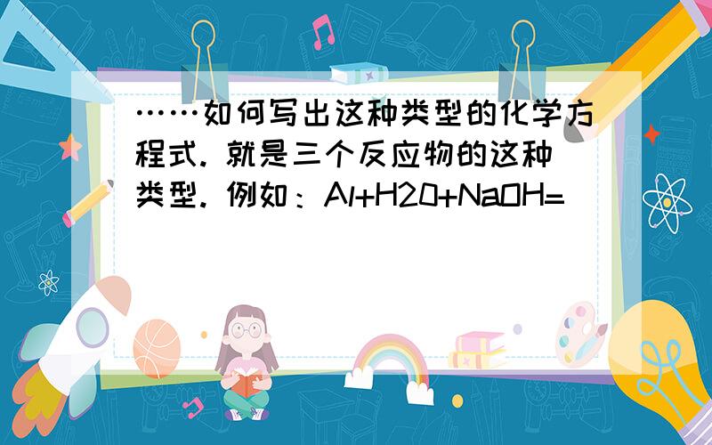 ……如何写出这种类型的化学方程式. 就是三个反应物的这种类型. 例如：Al+H20+NaOH= _____________?……如何写出这种类型的化学方程式.就是三个反应物的这种类型.例如：Al+H20+NaOH= _____________?…