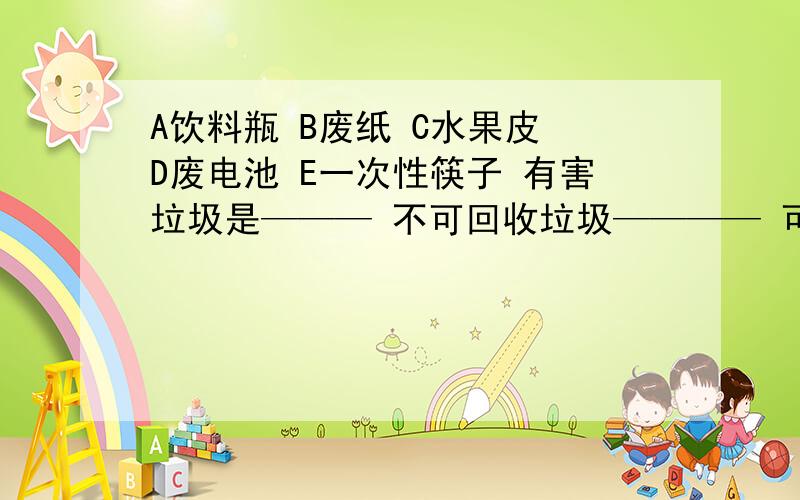 A饮料瓶 B废纸 C水果皮 D废电池 E一次性筷子 有害垃圾是——— 不可回收垃圾———— 可回收垃圾——-