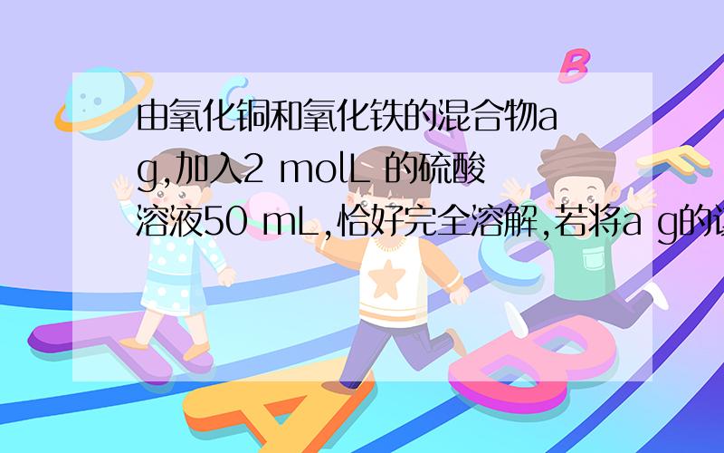 由氧化铜和氧化铁的混合物a g,加入2 molL 的硫酸溶液50 mL,恰好完全溶解,若将a g的该混合物在过量的CO气流中加热充分反应,冷却后剩余固体的质量为 （ ）A、1.6a g B、 a -1.6 g C、 a -3.2 g.D、无法