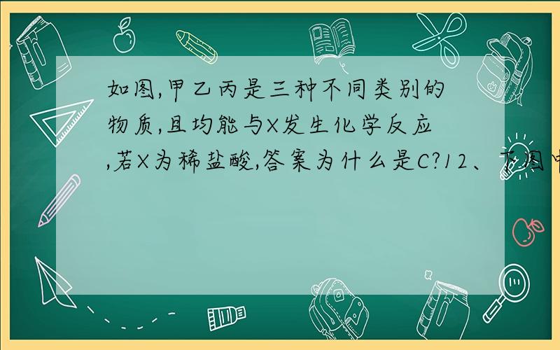 如图,甲乙丙是三种不同类别的物质,且均能与X发生化学反应,若X为稀盐酸,答案为什么是C?12、下图中甲、乙、丙是三种不同类别的物质,且均能与X发生化学反应.若X为稀盐酸,则甲、乙、丙三种