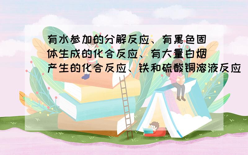 有水参加的分解反应、有黑色固体生成的化合反应、有大量白烟产生的化合反应、铁和硫酸铜溶液反应 它们...有水参加的分解反应、有黑色固体生成的化合反应、有大量白烟产生的化合反应