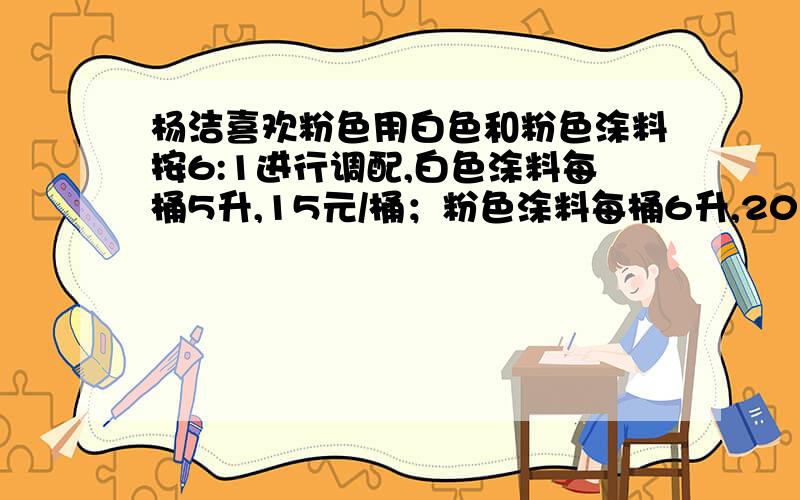 杨洁喜欢粉色用白色和粉色涂料按6:1进行调配,白色涂料每桶5升,15元/桶；粉色涂料每桶6升,20元/桶分别需要买几桶涂料,要花多少钱