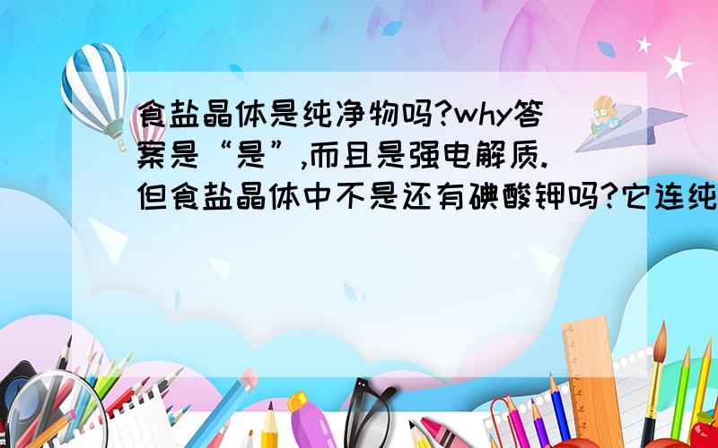 食盐晶体是纯净物吗?why答案是“是”,而且是强电解质.但食盐晶体中不是还有碘酸钾吗?它连纯净物都不算,怎么还能算电解质呢?