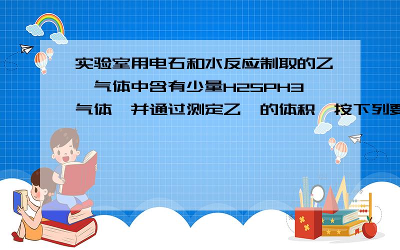 实验室用电石和水反应制取的乙炔气体中含有少量H2SPH3气体,并通过测定乙炔的体积,按下列要求真空:(1)试从图中选用几种必要的装置,把它们连接成一套装置,这些被选用的装置的接口编号是