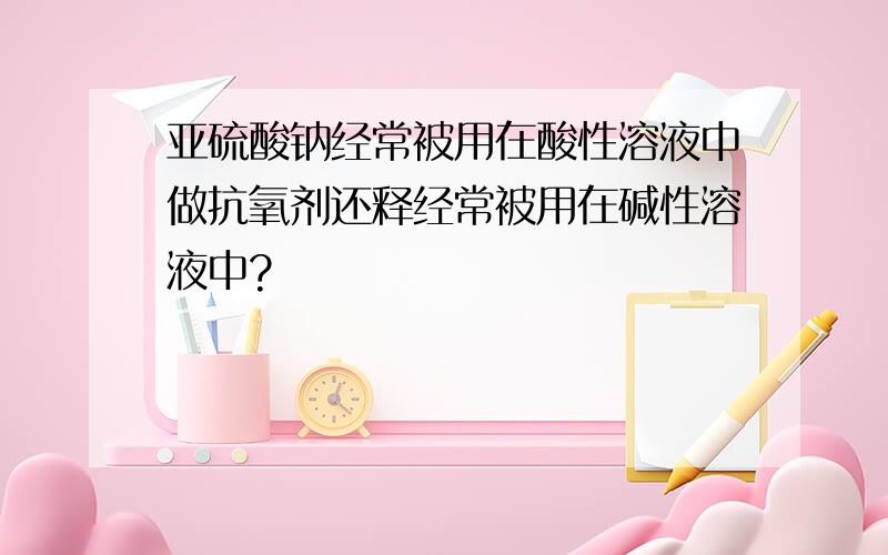 亚硫酸钠经常被用在酸性溶液中做抗氧剂还释经常被用在碱性溶液中?