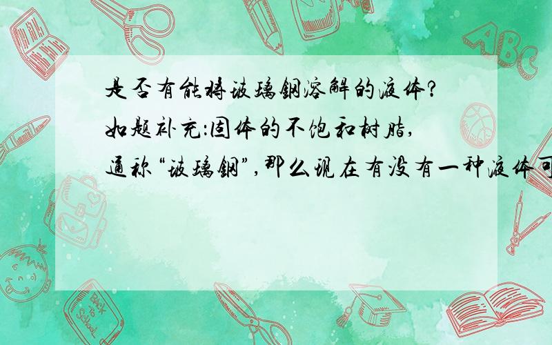 是否有能将玻璃钢溶解的液体?如题补充：固体的不饱和树脂,通称“玻璃钢”,那么现在有没有一种液体可以将这种状态的玻璃钢溶解?