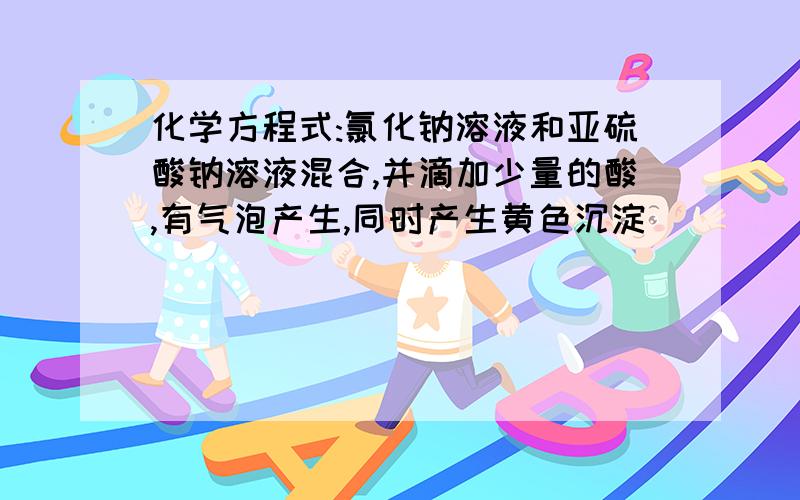 化学方程式:氯化钠溶液和亚硫酸钠溶液混合,并滴加少量的酸,有气泡产生,同时产生黄色沉淀