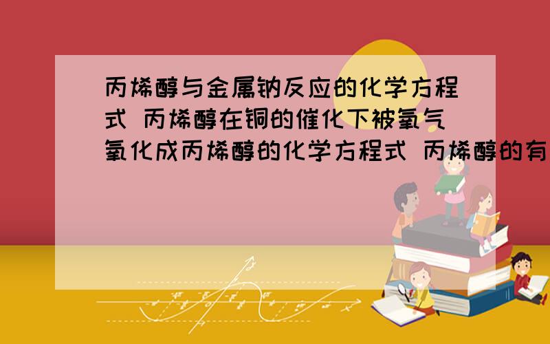 丙烯醇与金属钠反应的化学方程式 丙烯醇在铜的催化下被氧气氧化成丙烯醇的化学方程式 丙烯醇的有关方程式