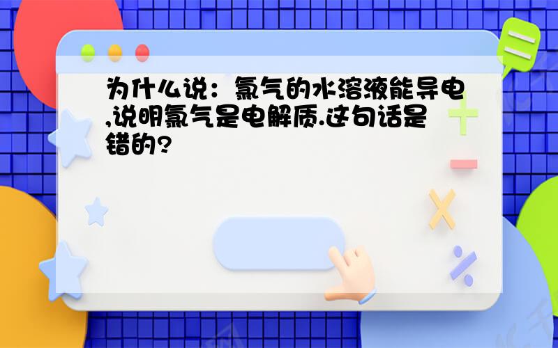 为什么说：氯气的水溶液能导电,说明氯气是电解质.这句话是错的?