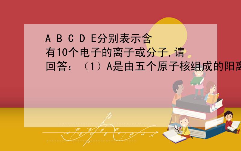 A B C D E分别表示含有10个电子的离子或分子,请回答：（1）A是由五个原子核组成的阳离子,其化学式是?