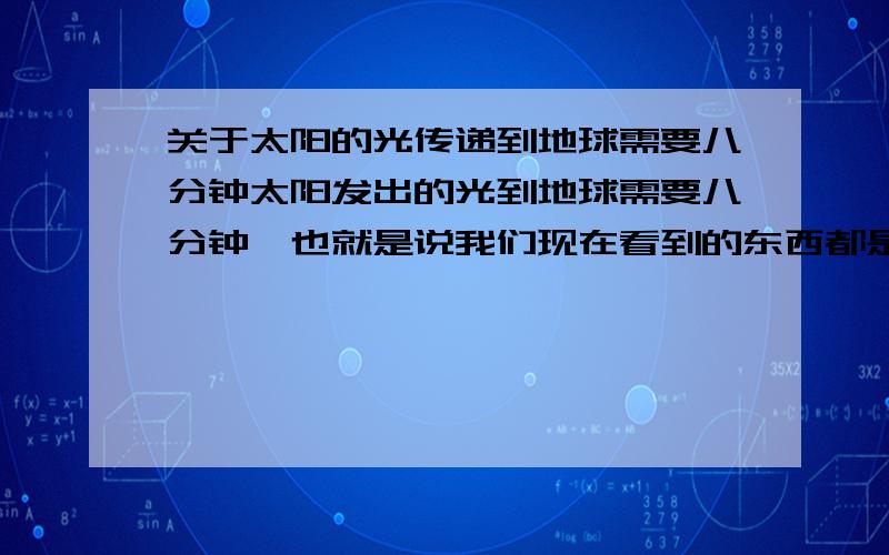 关于太阳的光传递到地球需要八分钟太阳发出的光到地球需要八分钟,也就是说我们现在看到的东西都是八分钟以前的东西,看到的太阳也是八分钟以前的太阳,那么在这光传递的八分钟里面,我